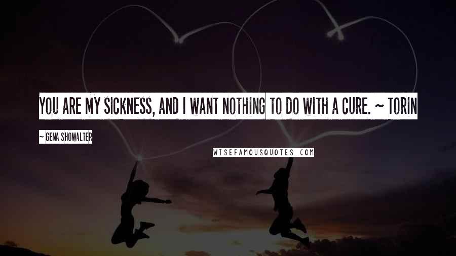 Gena Showalter Quotes: You are my sickness, and I want nothing to do with a cure. ~ Torin