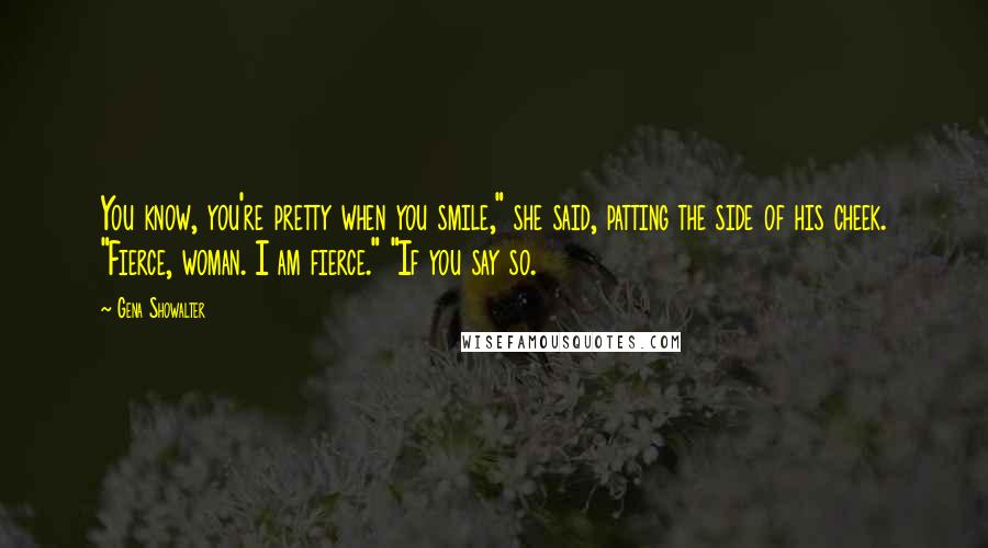 Gena Showalter Quotes: You know, you're pretty when you smile," she said, patting the side of his cheek. "Fierce, woman. I am fierce." "If you say so.