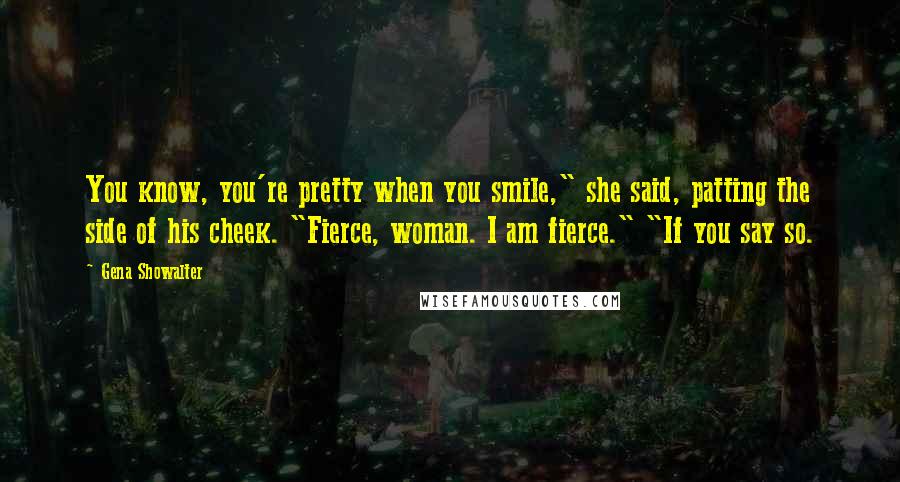 Gena Showalter Quotes: You know, you're pretty when you smile," she said, patting the side of his cheek. "Fierce, woman. I am fierce." "If you say so.