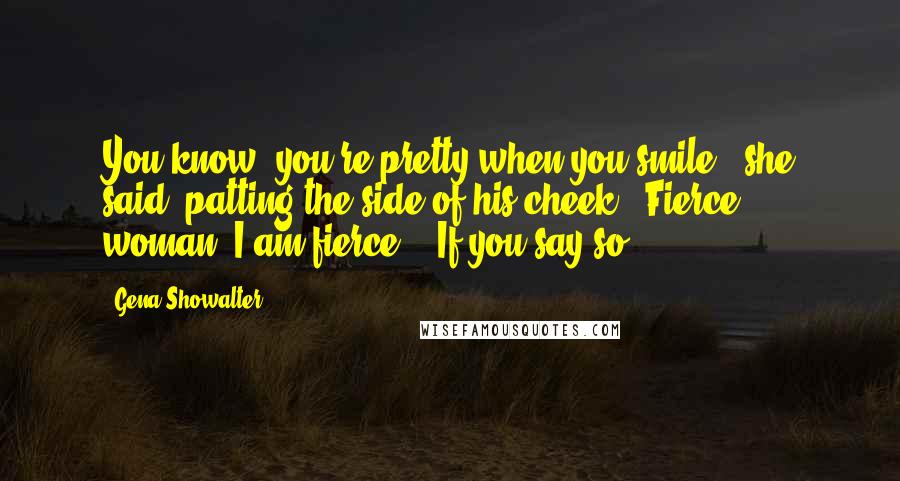 Gena Showalter Quotes: You know, you're pretty when you smile," she said, patting the side of his cheek. "Fierce, woman. I am fierce." "If you say so.