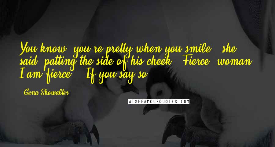 Gena Showalter Quotes: You know, you're pretty when you smile," she said, patting the side of his cheek. "Fierce, woman. I am fierce." "If you say so.