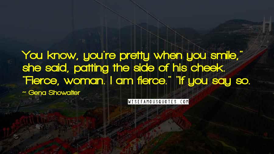 Gena Showalter Quotes: You know, you're pretty when you smile," she said, patting the side of his cheek. "Fierce, woman. I am fierce." "If you say so.