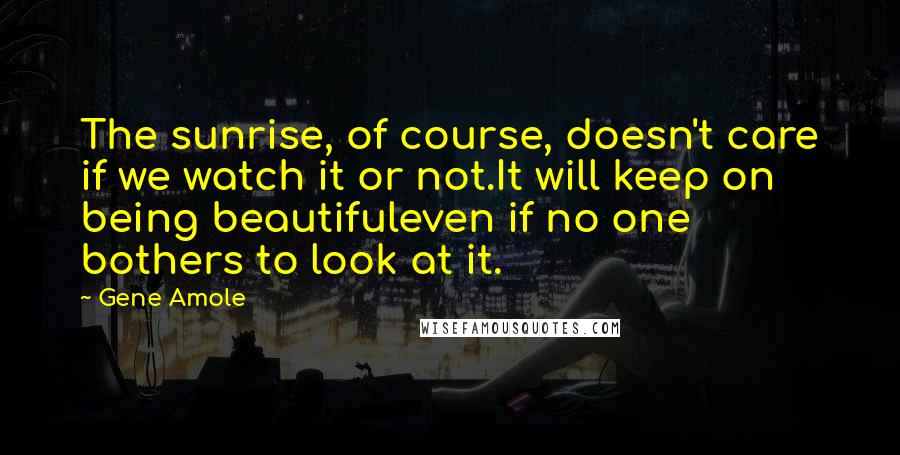 Gene Amole Quotes: The sunrise, of course, doesn't care if we watch it or not.It will keep on being beautifuleven if no one bothers to look at it.