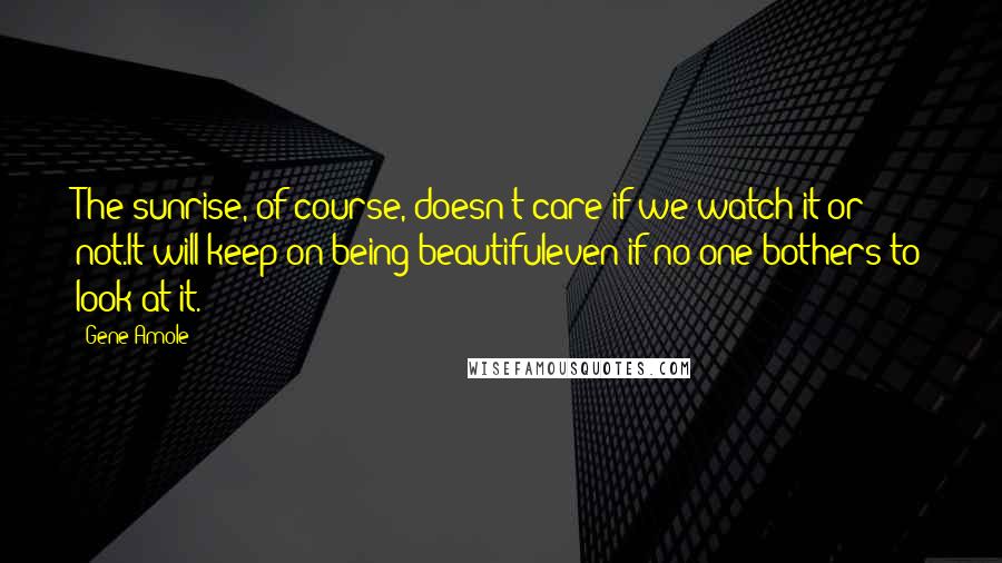 Gene Amole Quotes: The sunrise, of course, doesn't care if we watch it or not.It will keep on being beautifuleven if no one bothers to look at it.