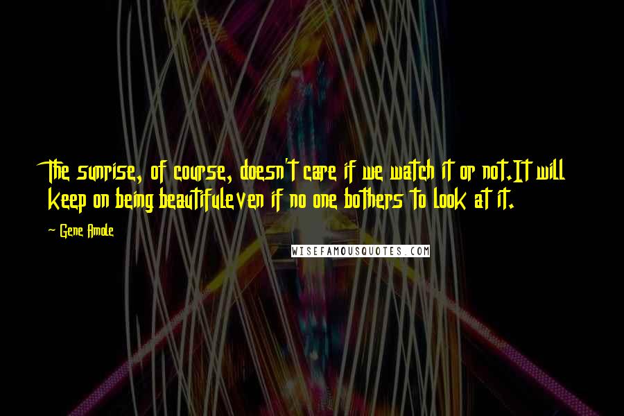 Gene Amole Quotes: The sunrise, of course, doesn't care if we watch it or not.It will keep on being beautifuleven if no one bothers to look at it.