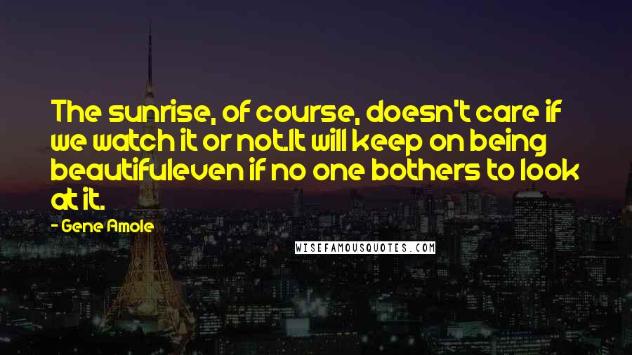 Gene Amole Quotes: The sunrise, of course, doesn't care if we watch it or not.It will keep on being beautifuleven if no one bothers to look at it.