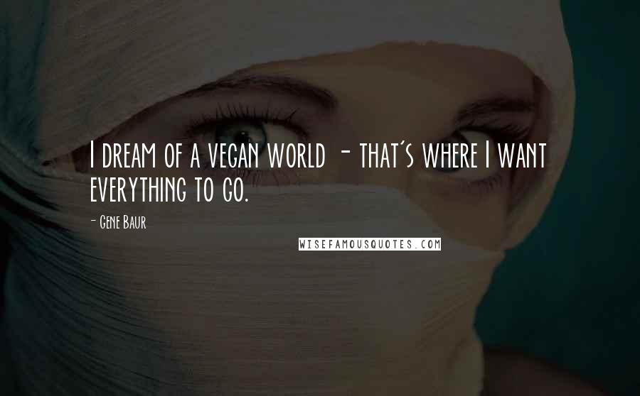 Gene Baur Quotes: I dream of a vegan world - that's where I want everything to go.