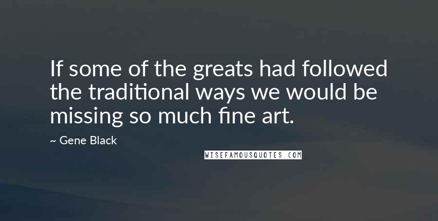 Gene Black Quotes: If some of the greats had followed the traditional ways we would be missing so much fine art.