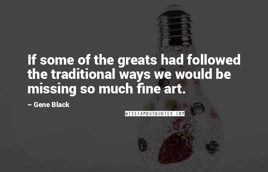 Gene Black Quotes: If some of the greats had followed the traditional ways we would be missing so much fine art.