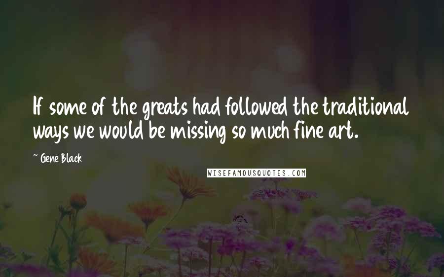 Gene Black Quotes: If some of the greats had followed the traditional ways we would be missing so much fine art.