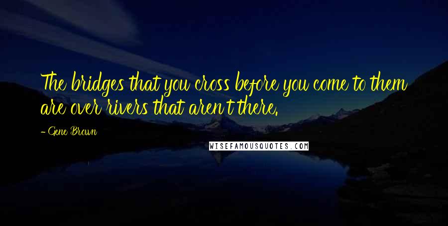 Gene Brown Quotes: The bridges that you cross before you come to them are over rivers that aren't there.