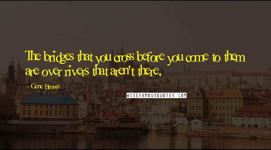 Gene Brown Quotes: The bridges that you cross before you come to them are over rivers that aren't there.