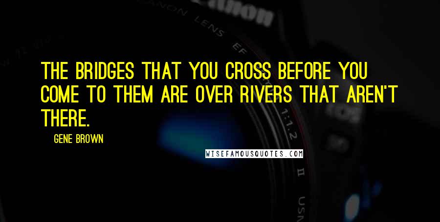 Gene Brown Quotes: The bridges that you cross before you come to them are over rivers that aren't there.