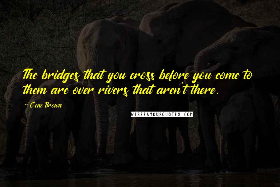 Gene Brown Quotes: The bridges that you cross before you come to them are over rivers that aren't there.