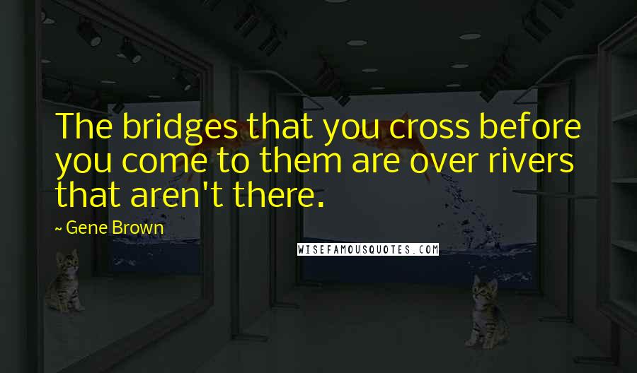 Gene Brown Quotes: The bridges that you cross before you come to them are over rivers that aren't there.