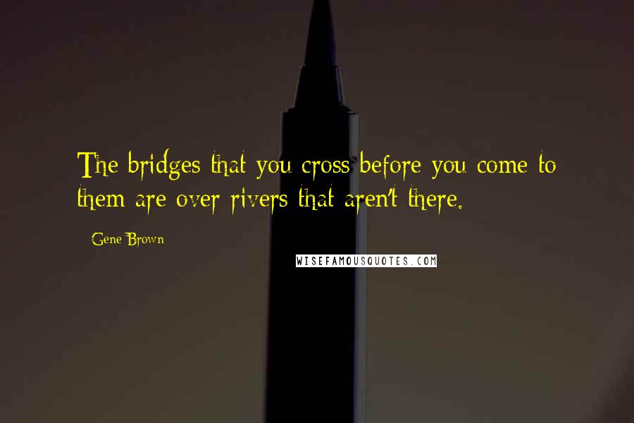 Gene Brown Quotes: The bridges that you cross before you come to them are over rivers that aren't there.