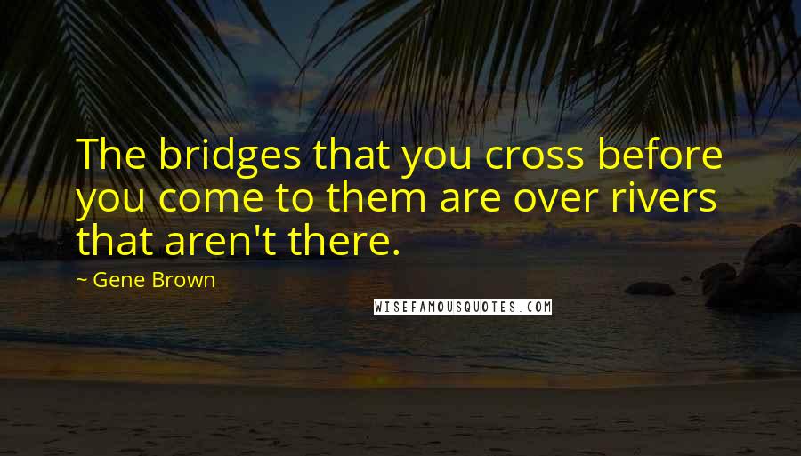 Gene Brown Quotes: The bridges that you cross before you come to them are over rivers that aren't there.