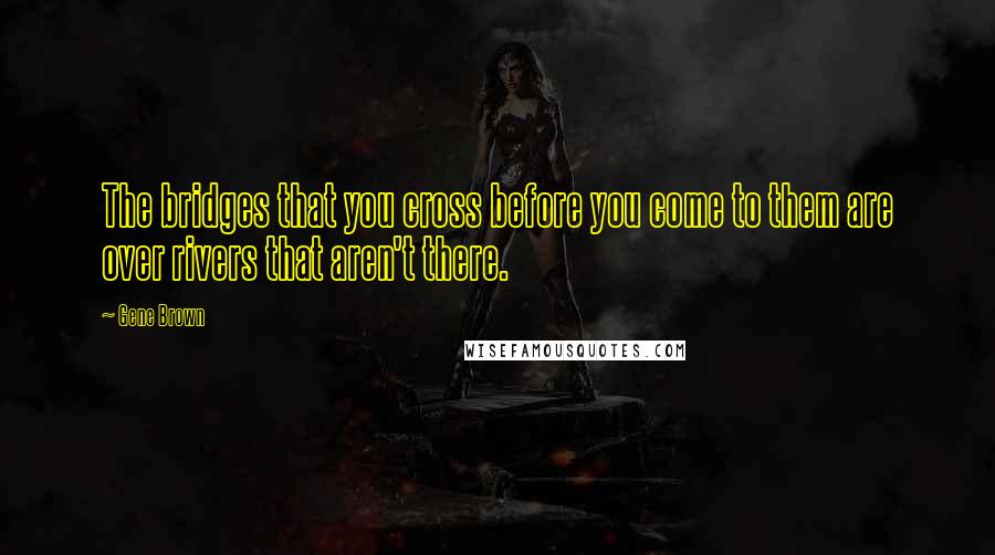 Gene Brown Quotes: The bridges that you cross before you come to them are over rivers that aren't there.