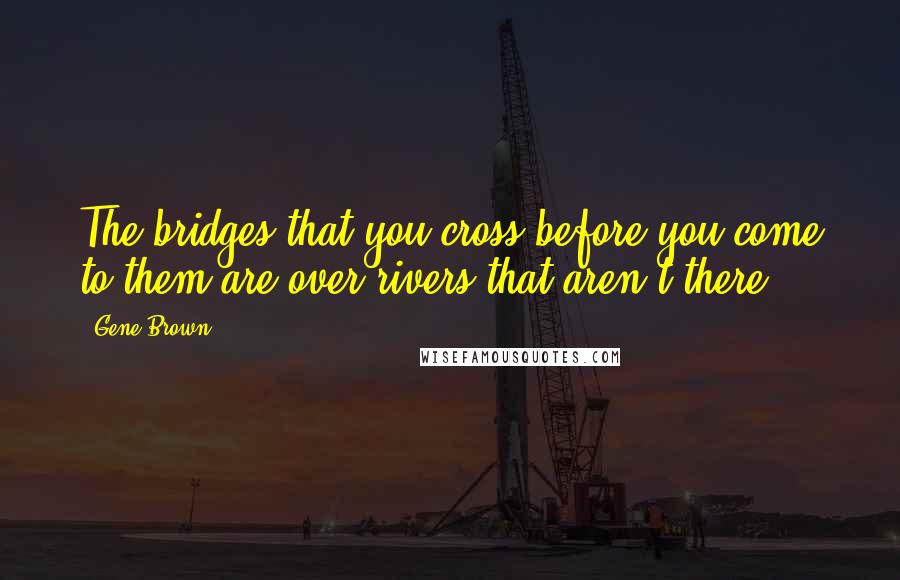 Gene Brown Quotes: The bridges that you cross before you come to them are over rivers that aren't there.