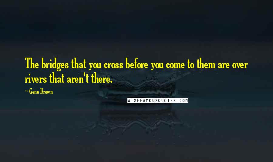 Gene Brown Quotes: The bridges that you cross before you come to them are over rivers that aren't there.