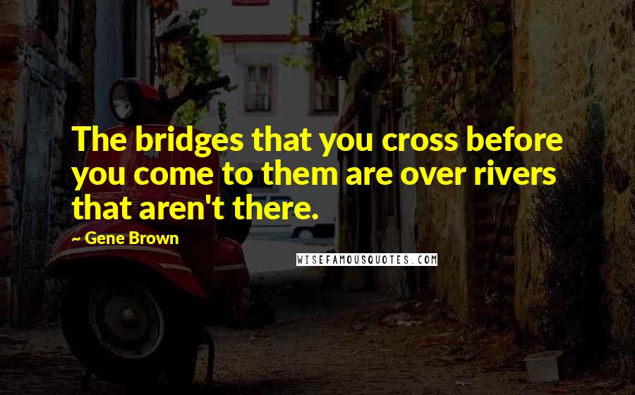 Gene Brown Quotes: The bridges that you cross before you come to them are over rivers that aren't there.