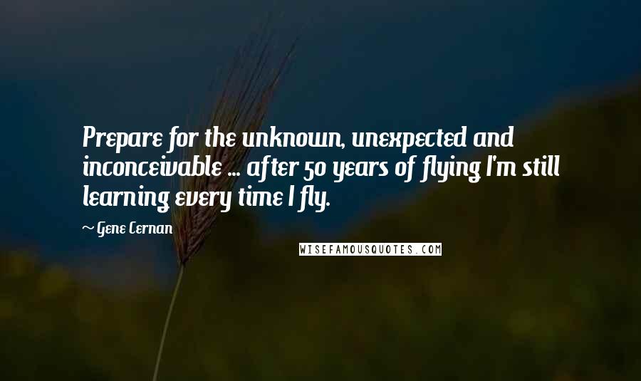 Gene Cernan Quotes: Prepare for the unknown, unexpected and inconceivable ... after 50 years of flying I'm still learning every time I fly.