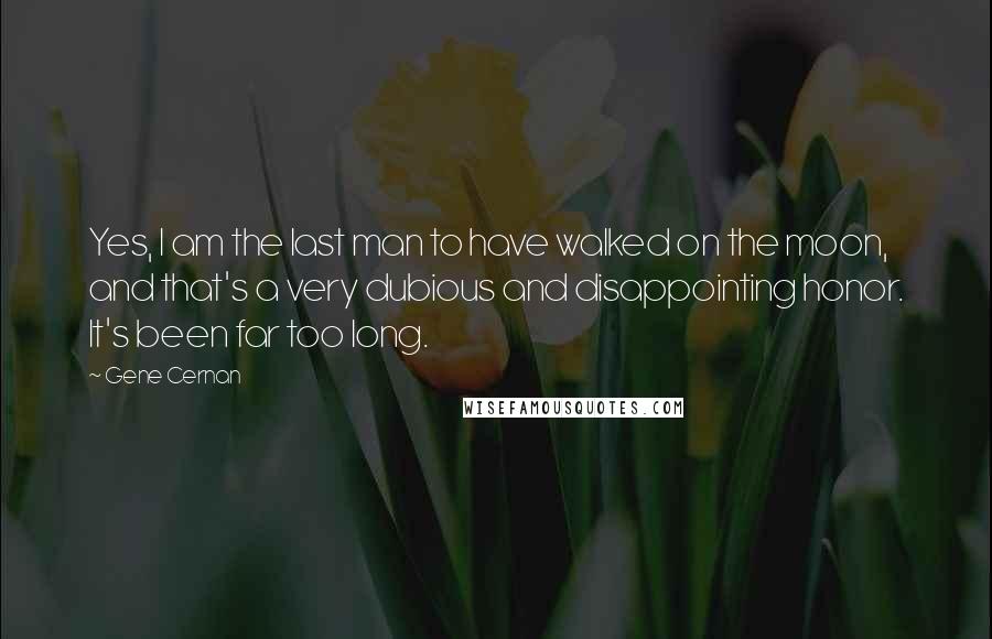 Gene Cernan Quotes: Yes, I am the last man to have walked on the moon, and that's a very dubious and disappointing honor. It's been far too long.
