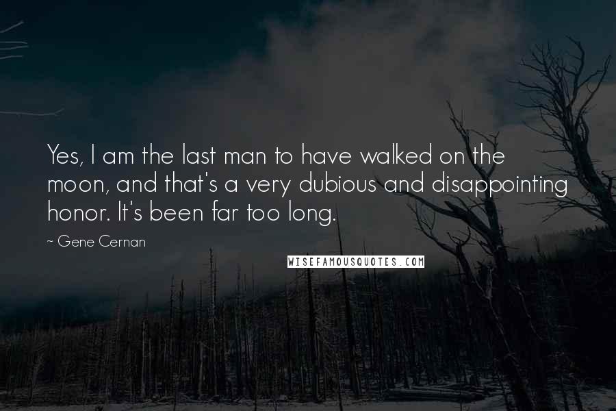 Gene Cernan Quotes: Yes, I am the last man to have walked on the moon, and that's a very dubious and disappointing honor. It's been far too long.