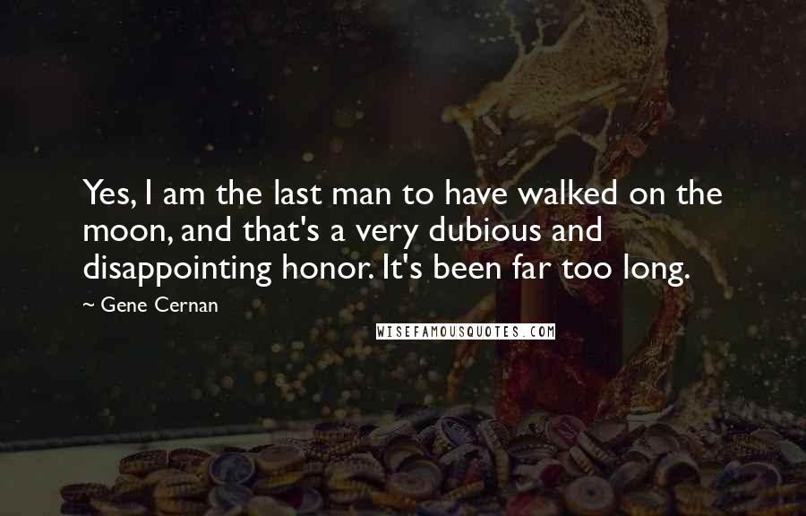 Gene Cernan Quotes: Yes, I am the last man to have walked on the moon, and that's a very dubious and disappointing honor. It's been far too long.