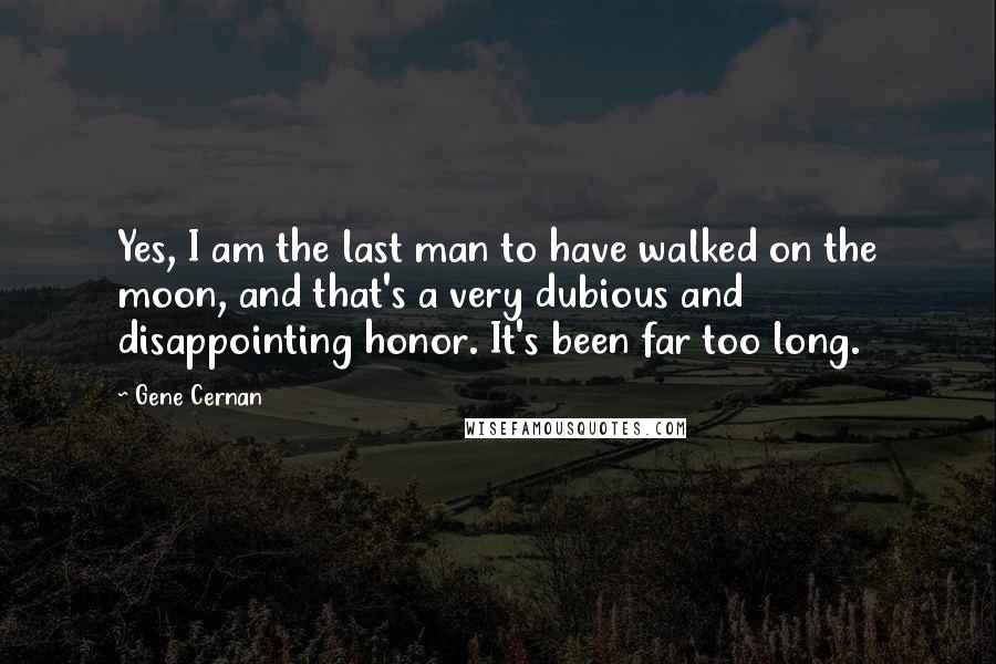 Gene Cernan Quotes: Yes, I am the last man to have walked on the moon, and that's a very dubious and disappointing honor. It's been far too long.