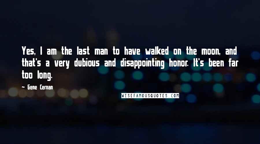 Gene Cernan Quotes: Yes, I am the last man to have walked on the moon, and that's a very dubious and disappointing honor. It's been far too long.