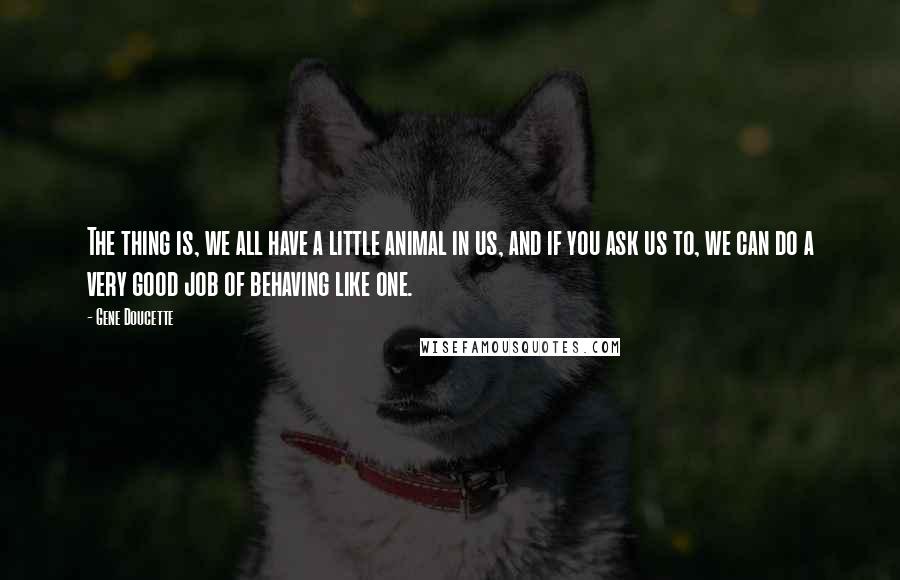 Gene Doucette Quotes: The thing is, we all have a little animal in us, and if you ask us to, we can do a very good job of behaving like one.