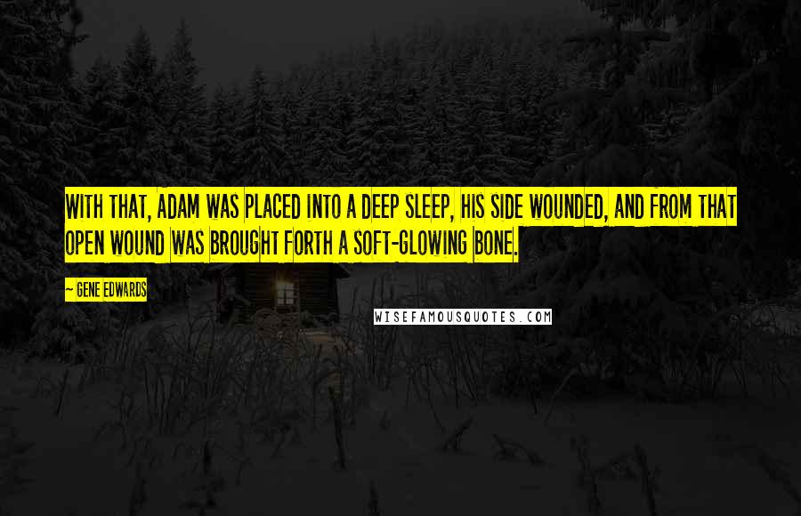 Gene Edwards Quotes: With that, Adam was placed into a deep sleep, his side wounded, and from that open wound was brought forth a soft-glowing bone.