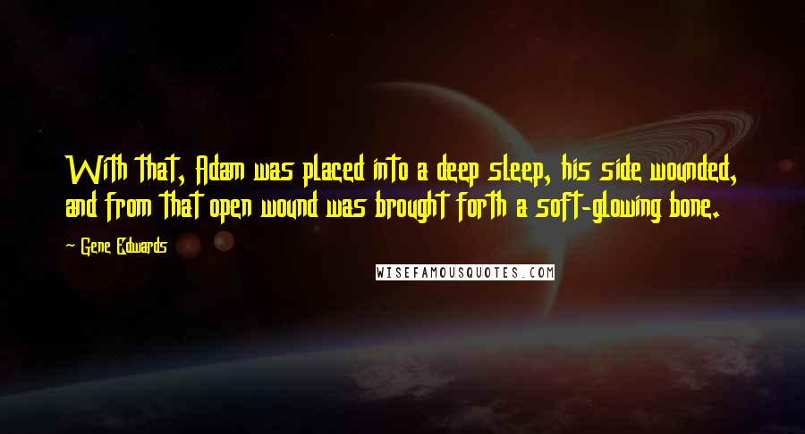 Gene Edwards Quotes: With that, Adam was placed into a deep sleep, his side wounded, and from that open wound was brought forth a soft-glowing bone.