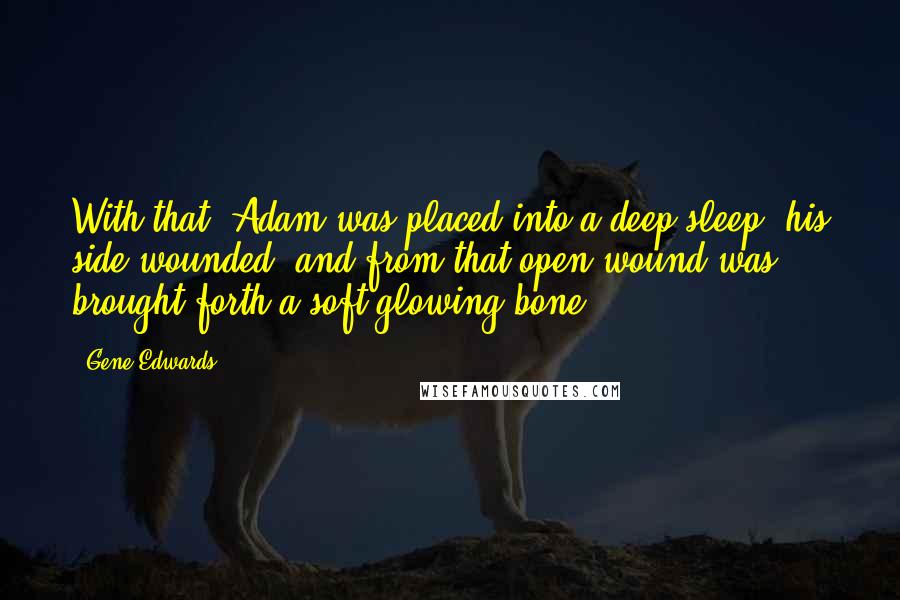 Gene Edwards Quotes: With that, Adam was placed into a deep sleep, his side wounded, and from that open wound was brought forth a soft-glowing bone.