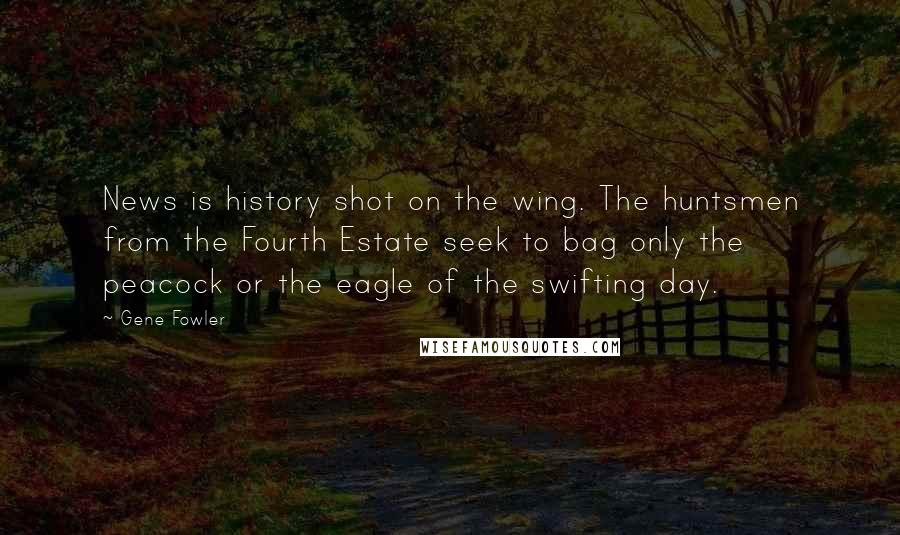 Gene Fowler Quotes: News is history shot on the wing. The huntsmen from the Fourth Estate seek to bag only the peacock or the eagle of the swifting day.