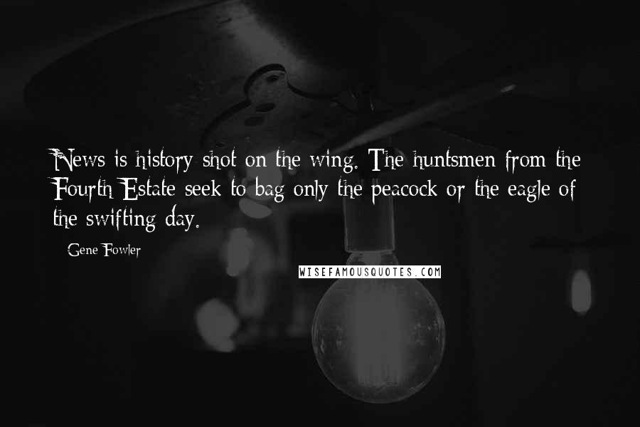 Gene Fowler Quotes: News is history shot on the wing. The huntsmen from the Fourth Estate seek to bag only the peacock or the eagle of the swifting day.