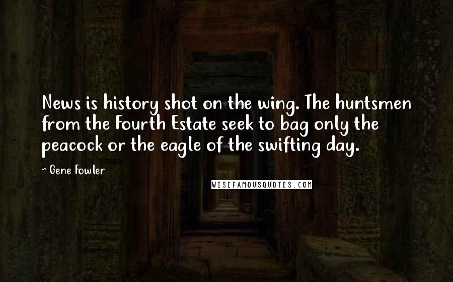 Gene Fowler Quotes: News is history shot on the wing. The huntsmen from the Fourth Estate seek to bag only the peacock or the eagle of the swifting day.