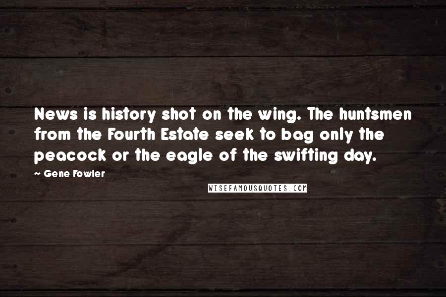 Gene Fowler Quotes: News is history shot on the wing. The huntsmen from the Fourth Estate seek to bag only the peacock or the eagle of the swifting day.