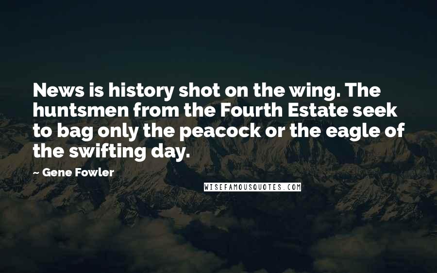 Gene Fowler Quotes: News is history shot on the wing. The huntsmen from the Fourth Estate seek to bag only the peacock or the eagle of the swifting day.
