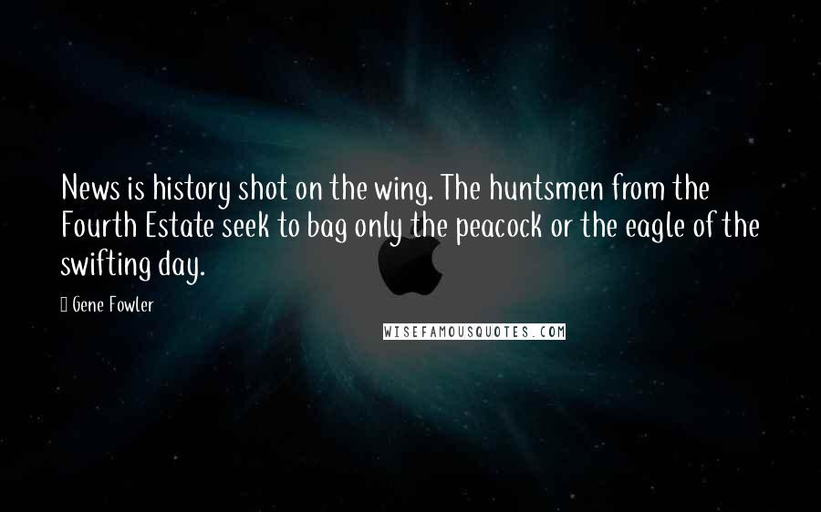 Gene Fowler Quotes: News is history shot on the wing. The huntsmen from the Fourth Estate seek to bag only the peacock or the eagle of the swifting day.