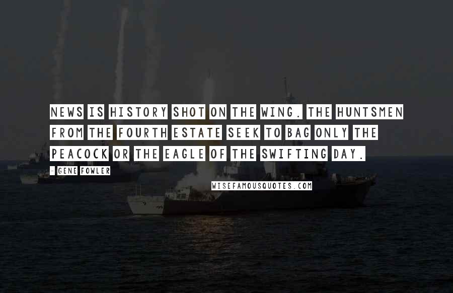 Gene Fowler Quotes: News is history shot on the wing. The huntsmen from the Fourth Estate seek to bag only the peacock or the eagle of the swifting day.