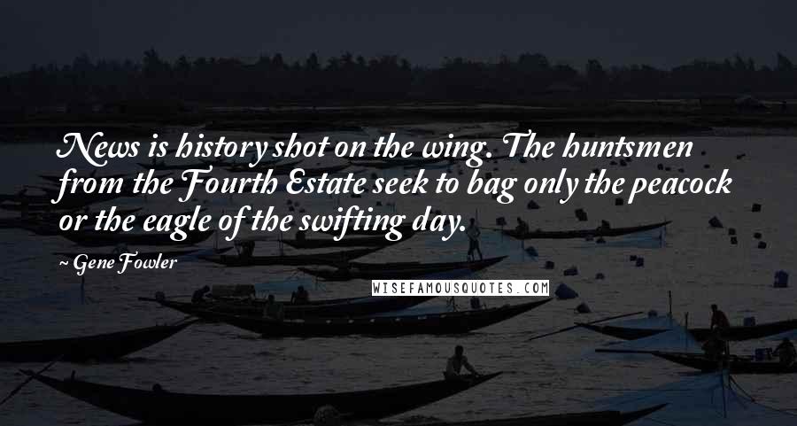 Gene Fowler Quotes: News is history shot on the wing. The huntsmen from the Fourth Estate seek to bag only the peacock or the eagle of the swifting day.