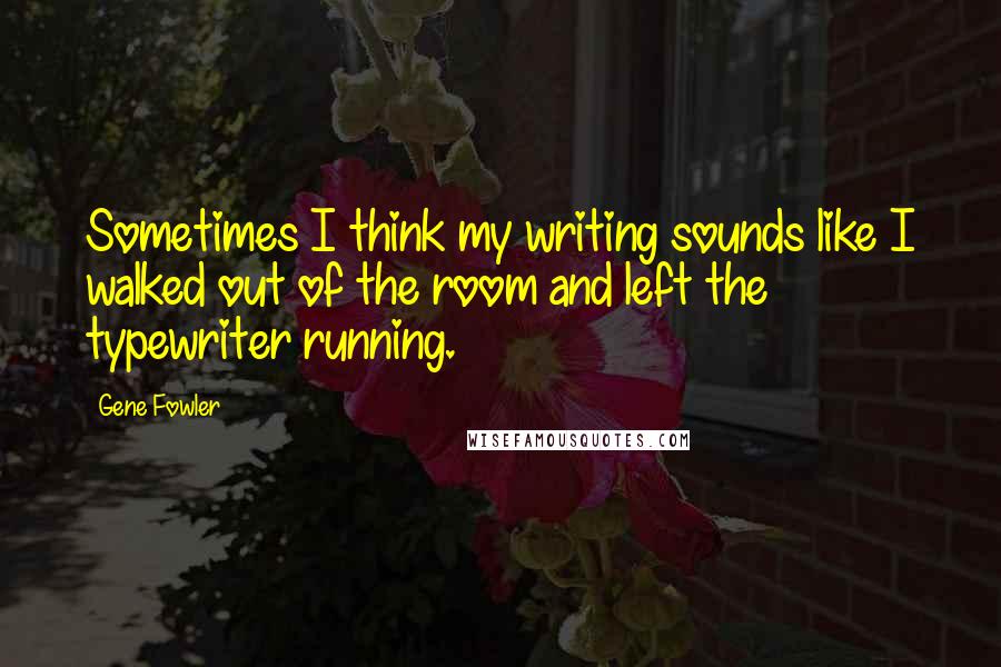 Gene Fowler Quotes: Sometimes I think my writing sounds like I walked out of the room and left the typewriter running.