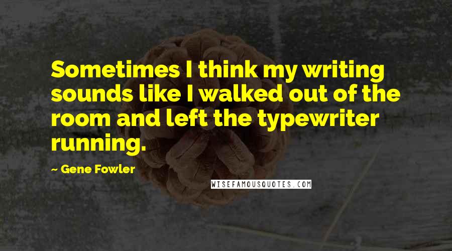 Gene Fowler Quotes: Sometimes I think my writing sounds like I walked out of the room and left the typewriter running.