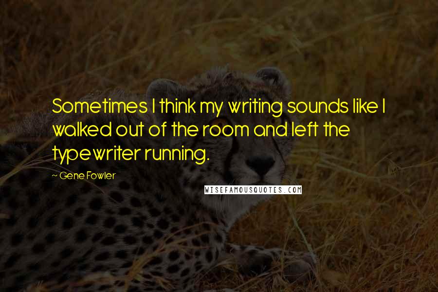 Gene Fowler Quotes: Sometimes I think my writing sounds like I walked out of the room and left the typewriter running.