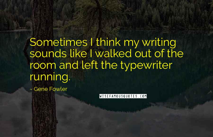 Gene Fowler Quotes: Sometimes I think my writing sounds like I walked out of the room and left the typewriter running.