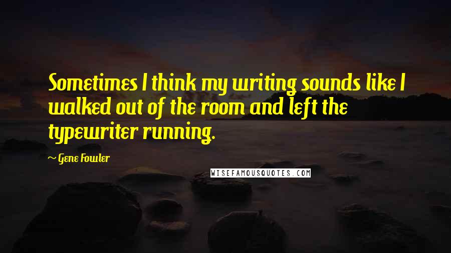 Gene Fowler Quotes: Sometimes I think my writing sounds like I walked out of the room and left the typewriter running.