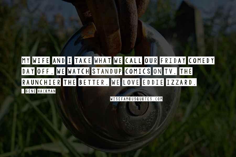 Gene Hackman Quotes: My wife and I take what we call our Friday comedy day off. We watch standup comics on TV. The raunchier the better. We love Eddie Izzard.