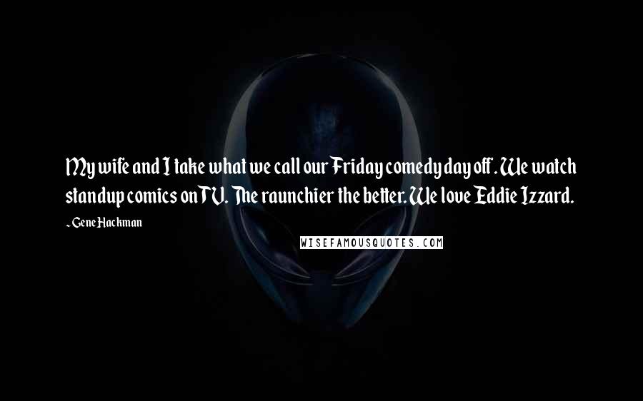 Gene Hackman Quotes: My wife and I take what we call our Friday comedy day off. We watch standup comics on TV. The raunchier the better. We love Eddie Izzard.